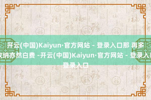开云(中国)Kaiyun·官方网站 - 登录入口那 再多收纳亦然白费 -开云(中国)Kaiyun·官方网站 - 登录入口