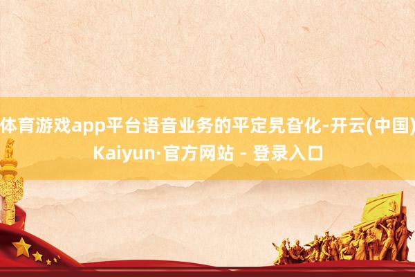 体育游戏app平台语音业务的平定旯旮化-开云(中国)Kaiyun·官方网站 - 登录入口