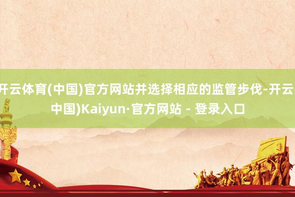 开云体育(中国)官方网站并选择相应的监管步伐-开云(中国)Kaiyun·官方网站 - 登录入口