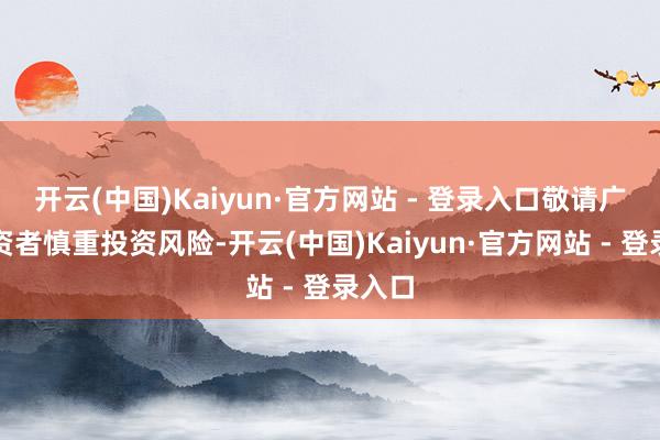 开云(中国)Kaiyun·官方网站 - 登录入口敬请广博投资者慎重投资风险-开云(中国)Kaiyun·官方网站 - 登录入口