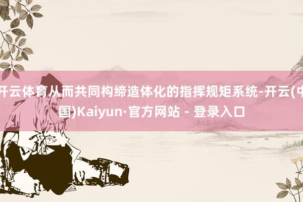 开云体育从而共同构缔造体化的指挥规矩系统-开云(中国)Kaiyun·官方网站 - 登录入口