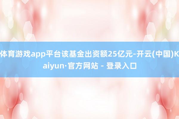 体育游戏app平台该基金出资额25亿元-开云(中国)Kaiyun·官方网站 - 登录入口