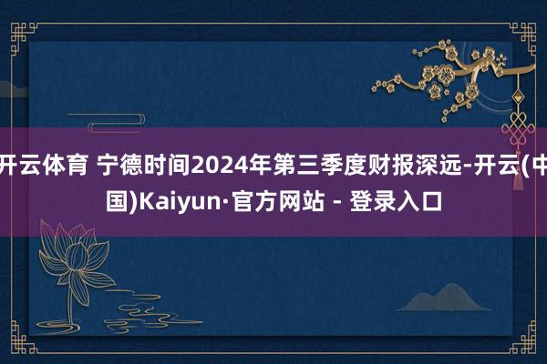 开云体育 宁德时间2024年第三季度财报深远-开云(中国)Kaiyun·官方网站 - 登录入口