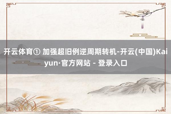 开云体育① 加强超旧例逆周期转机-开云(中国)Kaiyun·官方网站 - 登录入口