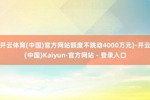 开云体育(中国)官方网站额度不跳动4000万元)-开云(中国)Kaiyun·官方网站 - 登录入口