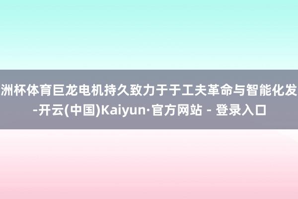 欧洲杯体育巨龙电机持久致力于于工夫革命与智能化发展-开云(中国)Kaiyun·官方网站 - 登录入口