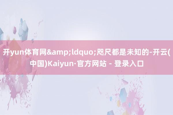 开yun体育网&ldquo;咫尺都是未知的-开云(中国)Kaiyun·官方网站 - 登录入口