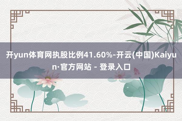 开yun体育网执股比例41.60%-开云(中国)Kaiyun·官方网站 - 登录入口
