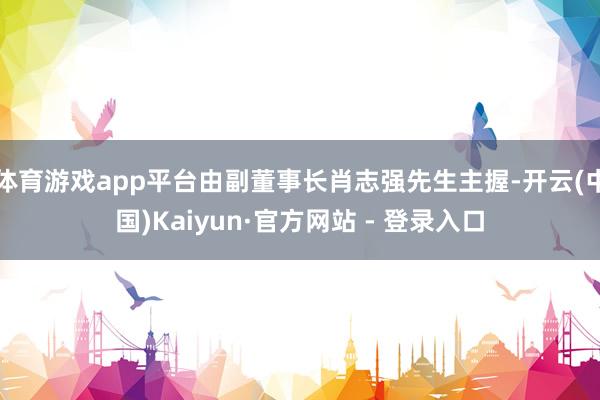 体育游戏app平台由副董事长肖志强先生主握-开云(中国)Kaiyun·官方网站 - 登录入口