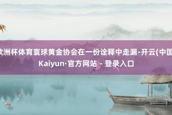 欧洲杯体育寰球黄金协会在一份诠释中走漏-开云(中国)Kaiyun·官方网站 - 登录入口