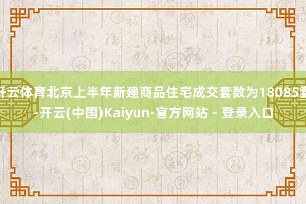 开云体育北京上半年新建商品住宅成交套数为18085套-开云(中国)Kaiyun·官方网站 - 登录入口