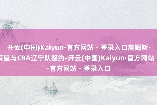 开云(中国)Kaiyun·官方网站 - 登录入口詹姆斯·韦伯三世有望与CBA辽宁队签约-开云(中国)Kaiyun·官方网站 - 登录入口