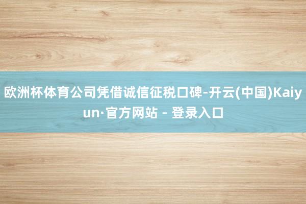 欧洲杯体育公司凭借诚信征税口碑-开云(中国)Kaiyun·官方网站 - 登录入口