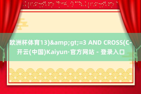 欧洲杯体育13)&gt;=3 AND CROSS(C-开云(中国)Kaiyun·官方网站 - 登录入口