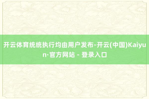 开云体育统统执行均由用户发布-开云(中国)Kaiyun·官方网站 - 登录入口
