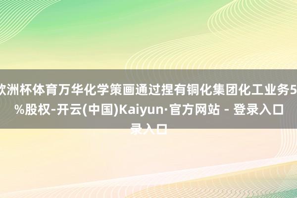 欧洲杯体育万华化学策画通过捏有铜化集团化工业务51%股权-开云(中国)Kaiyun·官方网站 - 登录入口