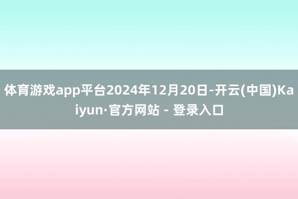 体育游戏app平台2024年12月20日-开云(中国)Kaiyun·官方网站 - 登录入口