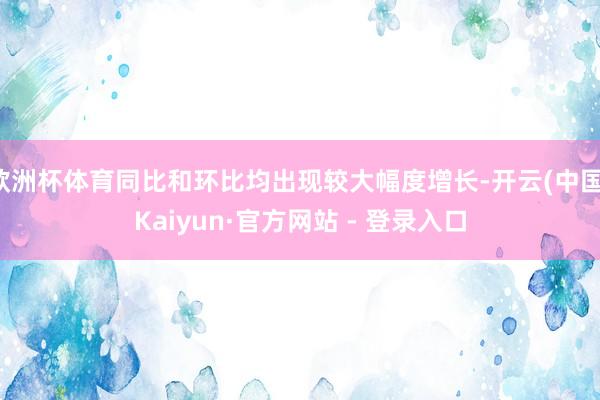 欧洲杯体育同比和环比均出现较大幅度增长-开云(中国)Kaiyun·官方网站 - 登录入口
