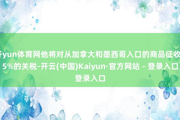开yun体育网他将对从加拿大和墨西哥入口的商品征收25%的关税-开云(中国)Kaiyun·官方网站 - 登录入口