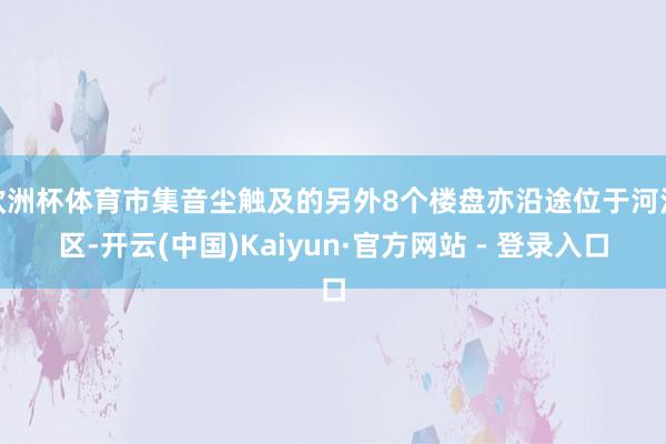 欧洲杯体育市集音尘触及的另外8个楼盘亦沿途位于河汉区-开云(中国)Kaiyun·官方网站 - 登录入口