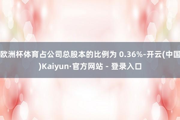欧洲杯体育占公司总股本的比例为 0.36%-开云(中国)Kaiyun·官方网站 - 登录入口