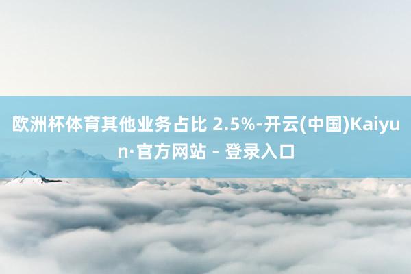 欧洲杯体育其他业务占比 2.5%-开云(中国)Kaiyun·官方网站 - 登录入口
