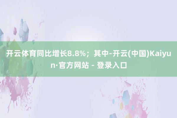 开云体育同比增长8.8%；其中-开云(中国)Kaiyun·官方网站 - 登录入口