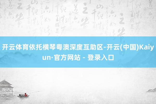 开云体育依托横琴粤澳深度互助区-开云(中国)Kaiyun·官方网站 - 登录入口