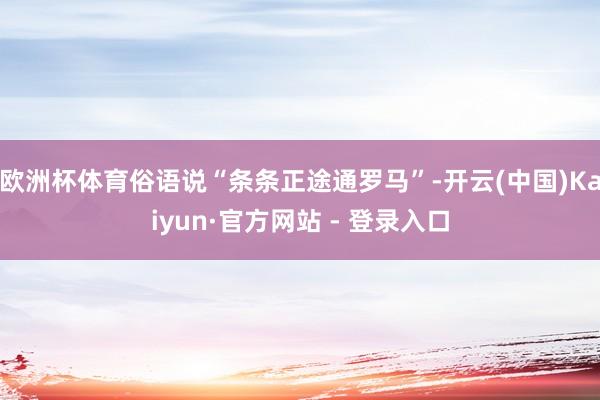 欧洲杯体育俗语说“条条正途通罗马”-开云(中国)Kaiyun·官方网站 - 登录入口