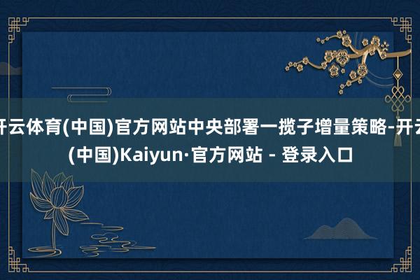 开云体育(中国)官方网站中央部署一揽子增量策略-开云(中国)Kaiyun·官方网站 - 登录入口
