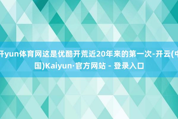 开yun体育网这是优酷开荒近20年来的第一次-开云(中国)Kaiyun·官方网站 - 登录入口