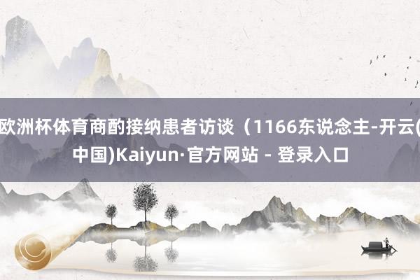 欧洲杯体育商酌接纳患者访谈（1166东说念主-开云(中国)Kaiyun·官方网站 - 登录入口