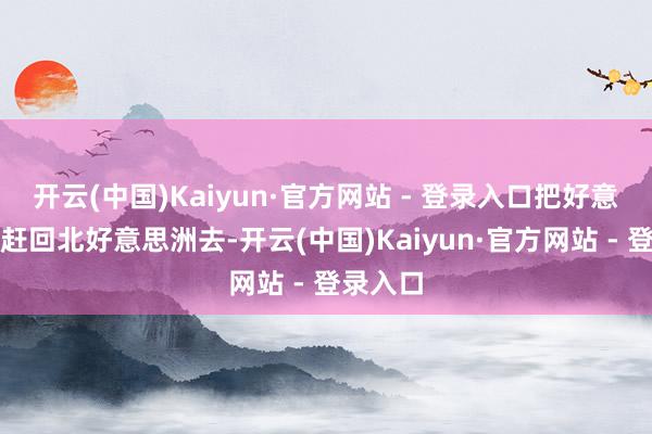 开云(中国)Kaiyun·官方网站 - 登录入口把好意思国佬赶回北好意思洲去-开云(中国)Kaiyun·官方网站 - 登录入口