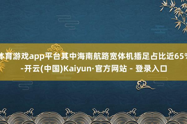 体育游戏app平台其中海南航路宽体机插足占比近65%-开云(中国)Kaiyun·官方网站 - 登录入口