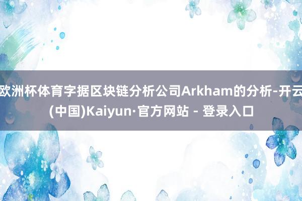 欧洲杯体育字据区块链分析公司Arkham的分析-开云(中国)Kaiyun·官方网站 - 登录入口