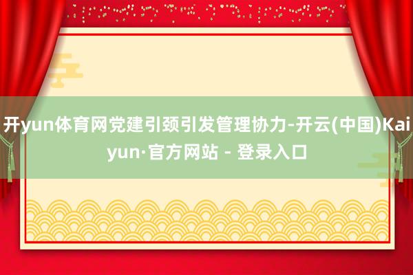开yun体育网党建引颈引发管理协力-开云(中国)Kaiyun·官方网站 - 登录入口