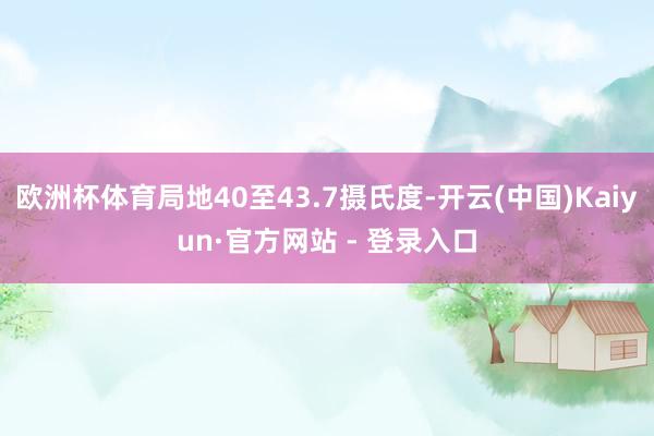 欧洲杯体育局地40至43.7摄氏度-开云(中国)Kaiyun·官方网站 - 登录入口