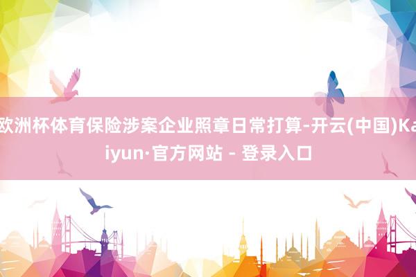 欧洲杯体育保险涉案企业照章日常打算-开云(中国)Kaiyun·官方网站 - 登录入口