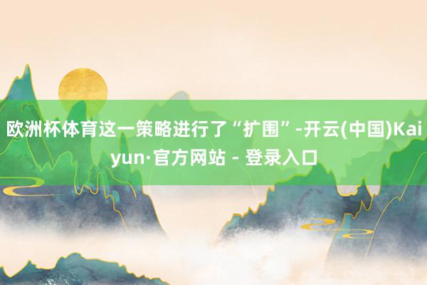 欧洲杯体育这一策略进行了“扩围”-开云(中国)Kaiyun·官方网站 - 登录入口