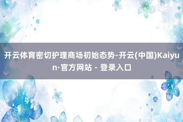开云体育密切护理商场初始态势-开云(中国)Kaiyun·官方网站 - 登录入口