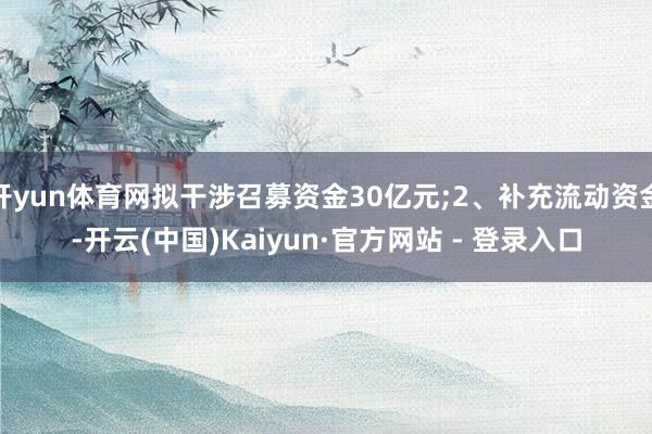 开yun体育网拟干涉召募资金30亿元;2、补充流动资金-开云(中国)Kaiyun·官方网站 - 登录入口