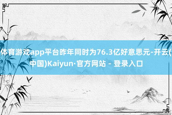 体育游戏app平台昨年同时为76.3亿好意思元-开云(中国)Kaiyun·官方网站 - 登录入口