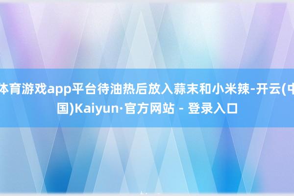 体育游戏app平台待油热后放入蒜末和小米辣-开云(中国)Kaiyun·官方网站 - 登录入口