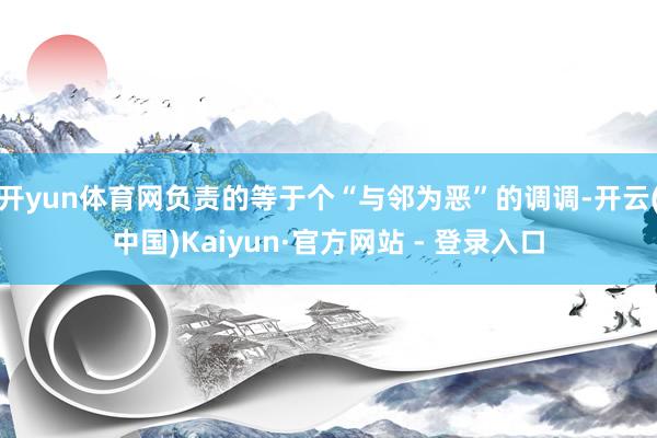开yun体育网负责的等于个“与邻为恶”的调调-开云(中国)Kaiyun·官方网站 - 登录入口