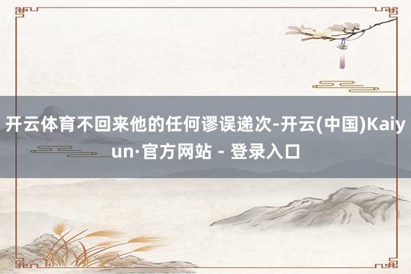 开云体育不回来他的任何谬误递次-开云(中国)Kaiyun·官方网站 - 登录入口