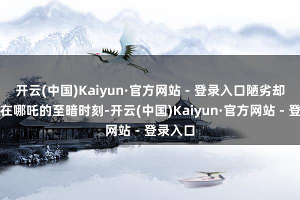 开云(中国)Kaiyun·官方网站 - 登录入口陋劣却缓和；在哪吒的至暗时刻-开云(中国)Kaiyun·官方网站 - 登录入口