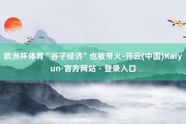 欧洲杯体育“谷子经济”也被带火-开云(中国)Kaiyun·官方网站 - 登录入口