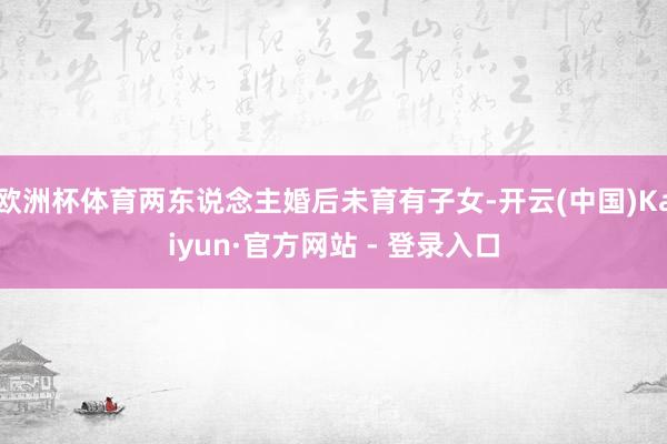 欧洲杯体育两东说念主婚后未育有子女-开云(中国)Kaiyun·官方网站 - 登录入口