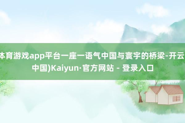 体育游戏app平台一座一语气中国与寰宇的桥梁-开云(中国)Kaiyun·官方网站 - 登录入口
