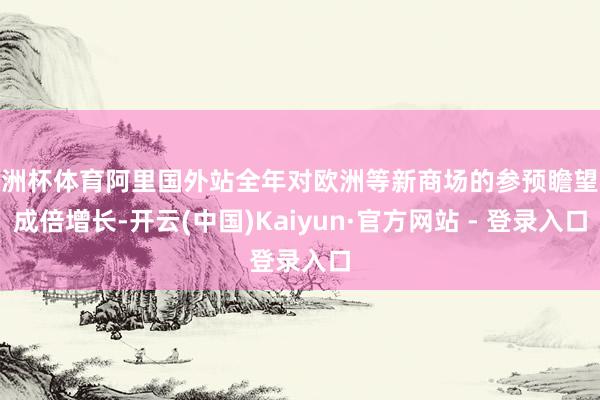 欧洲杯体育阿里国外站全年对欧洲等新商场的参预瞻望将成倍增长-开云(中国)Kaiyun·官方网站 - 登录入口